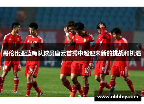 哥伦比亚蓝鹰队球员唐云首秀中超迎来新的挑战和机遇